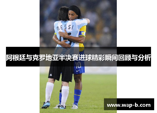阿根廷与克罗地亚半决赛进球精彩瞬间回顾与分析