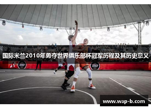 国际米兰2010年勇夺世界俱乐部杯冠军历程及其历史意义 国际米兰2010年勇夺世界俱乐部杯冠军历程及其历史意义