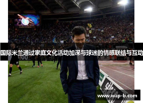 国际米兰通过家庭文化活动加深与球迷的情感联结与互动 国际米兰通过家庭文化活动加深与球迷的情感联结与互动