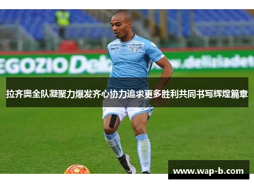 拉齐奥全队凝聚力爆发齐心协力追求更多胜利共同书写辉煌篇章