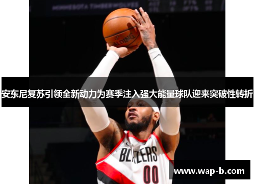 安东尼复苏引领全新动力为赛季注入强大能量球队迎来突破性转折 安东尼复苏引领全新动力为赛季注入强大能量球队迎来突破性转折