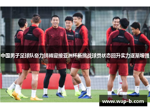 中国男子足球队奋力拼搏迎接亚洲杯新挑战球员状态回升实力逐渐增强 中国男子足球队奋力拼搏迎接亚洲杯新挑战球员状态回升实力逐渐增强