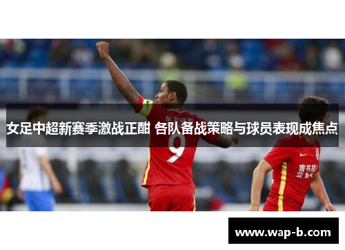 女足中超新赛季激战正酣 各队备战策略与球员表现成焦点