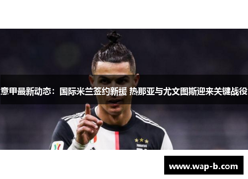 意甲最新动态：国际米兰签约新援 热那亚与尤文图斯迎来关键战役
