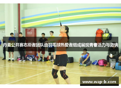丹麦公开赛志愿者团队由羽毛球热爱者组成展现青春活力与激情 丹麦公开赛志愿者团队由羽毛球热爱者组成展现青春活力与激情
