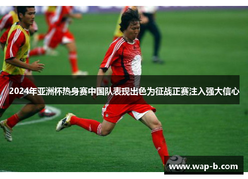 2024年亚洲杯热身赛中国队表现出色为征战正赛注入强大信心