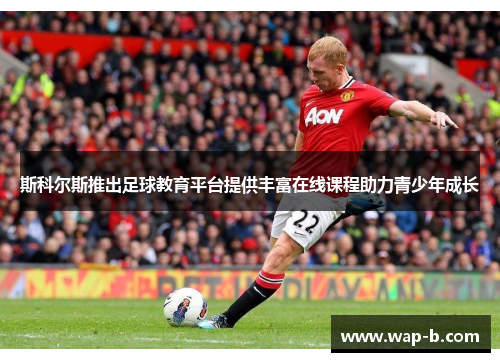 斯科尔斯推出足球教育平台提供丰富在线课程助力青少年成长