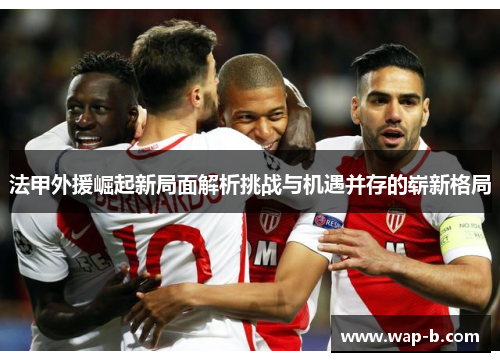 法甲外援崛起新局面解析挑战与机遇并存的崭新格局