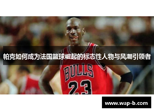帕克如何成为法国篮球崛起的标志性人物与风潮引领者 帕克如何成为法国篮球崛起的标志性人物与风潮引领者