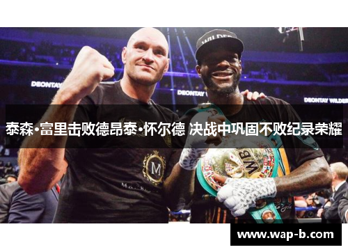 泰森·富里击败德昂泰·怀尔德 决战中巩固不败纪录荣耀 泰森·富里击败德昂泰·怀尔德 决战中巩固不败纪录荣耀