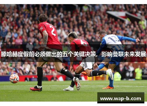 滕哈赫度假前必须做出的五个关键决策,影响曼联未来发展 滕哈赫度假前必须做出的五个关键决策,影响曼联未来发展