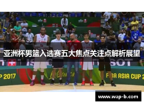 亚洲杯男篮入选赛五大焦点关注点解析展望 亚洲杯男篮入选赛五大焦点关注点解析展望