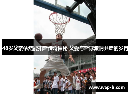 48岁父亲依然能扣篮传奇揭秘 父爱与篮球激情共燃的岁月