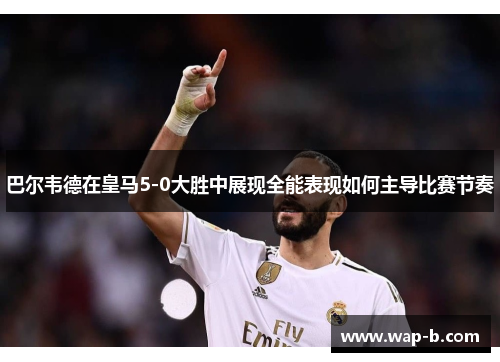 巴尔韦德在皇马5-0大胜中展现全能表现如何主导比赛节奏