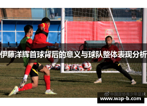 伊藤洋辉首球背后的意义与球队整体表现分析 伊藤洋辉首球背后的意义与球队整体表现分析