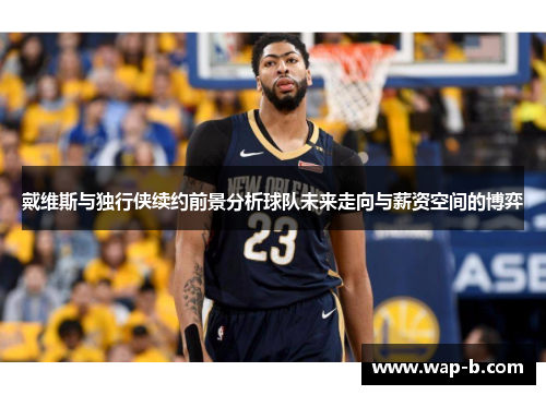 戴维斯与独行侠续约前景分析球队未来走向与薪资空间的博弈