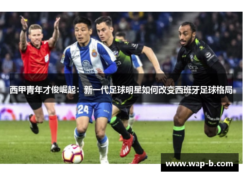 西甲青年才俊崛起:新一代足球明星如何改变西班牙足球格局 西甲青年才俊崛起:新一代足球明星如何改变西班牙足球格局