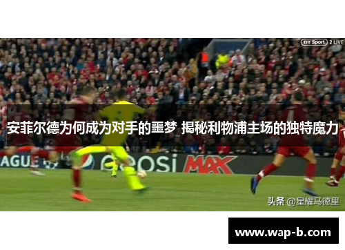 安菲尔德为何成为对手的噩梦 揭秘利物浦主场的独特魔力 安菲尔德为何成为对手的噩梦 揭秘利物浦主场的独特魔力