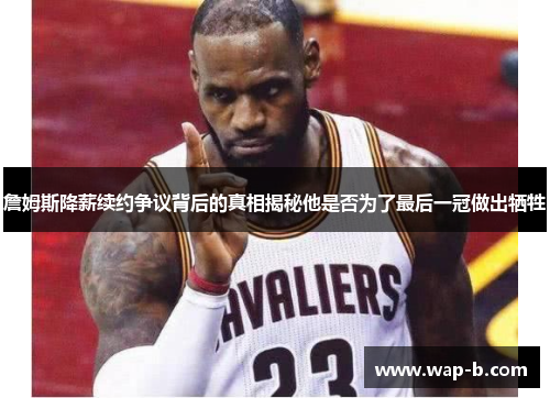 詹姆斯降薪续约争议背后的真相揭秘他是否为了最后一冠做出牺牲