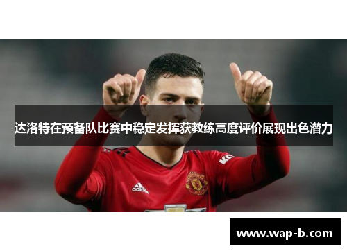达洛特在预备队比赛中稳定发挥获教练高度评价展现出色潜力