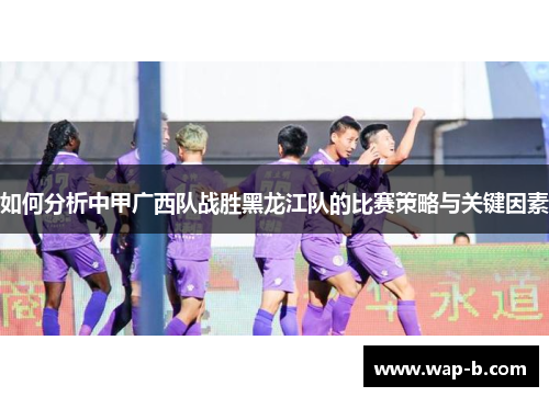 如何分析中甲广西队战胜黑龙江队的比赛策略与关键因素