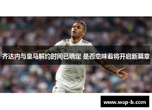 齐达内与皇马解约时间已确定 是否意味着将开启新篇章 齐达内与皇马解约时间已确定 是否意味着将开启新篇章