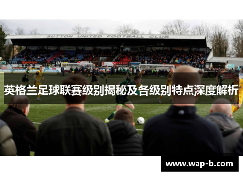 英格兰足球联赛级别揭秘及各级别特点深度解析