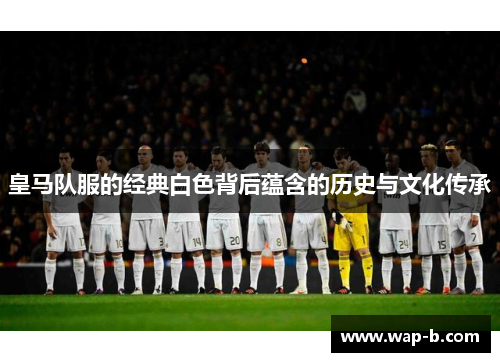 皇马队服的经典白色背后蕴含的历史与文化传承