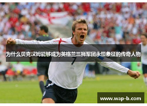 为什么贝克汉姆能够成为英格兰三狮军团永恒象征的传奇人物