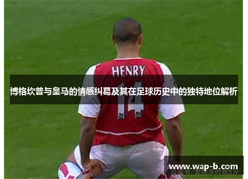 博格坎普与皇马的情感纠葛及其在足球历史中的独特地位解析