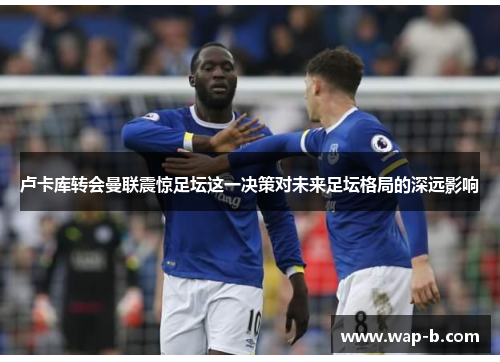 卢卡库转会曼联震惊足坛这一决策对未来足坛格局的深远影响 卢卡库转会曼联震惊足坛这一决策对未来足坛格局的深远影响